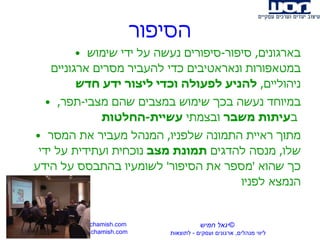 הסיפור בארגונים ,  סיפור - סיפורים נעשה על ידי שימוש במטאפורות ונאראטיבים כדי להעביר מסרים ארגוניים ניהוליים ,  להניע לפעולה וכדי ליצור ידע חדש  במיוחד נעשה בכך שימוש במצבים שהם מצבי - תפר ,  ב עיתות משבר  ובצמתי  עשיית - החלטות   מתוך ראיית התמונה שלפניו ,  המנהל מעביר את המסר שלו ,  מנסה להדגים  תמונת מצב  נוכחית ועתידית על ידי כך שהוא  ' מספר את הסיפור '  לשומעיו בהתבסס על הידע הנמצא לפניו www.yigalchamish.com yigal@yigalchamish.com  © יגאל חמיש ליווי מנהלים ,  ארגונים ועסקים  -   לתוצאות   