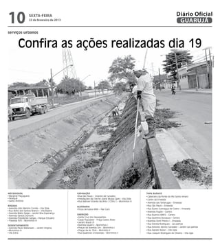 10                  sexta-feira
                    22 de fevereiro de 2013
                                                                                                                                  Diário Oficial
                                                                                                                                   GUARUJÁ
serviços urbanos



         Confira as ações realizadas dia 19




                                                                                                                                                          Pedro Rezende
Mecanizada                                     Capinação                                               Tapa Buraco
 Marginal Piaçaguera                            Rua São Paulo – Vicente de Carvalho                     Cabeceira da Ponte do Rio Santo Amaro
 Perequê                                        Imediações da Creche Joana Mussa Gaze – Vila Zilda      Canto da Enseada
 Santo Antônio                                  Rua Manoel Vicente de Brito [ CDHU ] – Morrinhos III
                                                                                                        Avenida das Tartarugas – Enseada
Roçada                                         Alvenaria                                                Rua São Paulo – Enseada
 Avenida Lídio Martins Corrêa – Vila Zilda      Troca de tubos BNH – Pae Cará                           Rua Áureo Guenagua de Castro – Enseada
 Rua Abílio dos Santos Branco – Vila Baiana                                                             Avenida Puglisi – Centro
 Avenida Mário Daige – Jardim Boa Esperança
                                               Varrição                                                 Rua Buenos AIRES – Centro
 Avenida Santos Dumont
 Avenida Presidente Vargas – Parque Estuário    Santa Cruz dos Navegantes                               Rua Quintino Bocaiuva – Centro
 Travessa 305 – Morrinhos III                   Casas Populares - Praça Castro Alves                    Avenida Dom Predro I – Enseada
                                                Jardim Brasil I/II
                                                                                                        Rua Estrela Rodrigues – Las palmas
Desentupimento                                  Avenida Quatro – Morrinhos I
 Avenida Paulo Matarazzo – Jardim Virginia      Praças da Avenida Um – Morrinhos I                      Rua Antonio Alonso Gonzalez – Jardim Las palmas
 Morrinhos III                                  Praças da Av. Dois – Morrinho II                        Rua Agnelo Xavier – Vila Lígia
 Vila Edna                                      Rua Quatorze e travessas – Morrinhos II                 Rua Joaquin Rodrigues de Oliveira – Vila Lígia
 