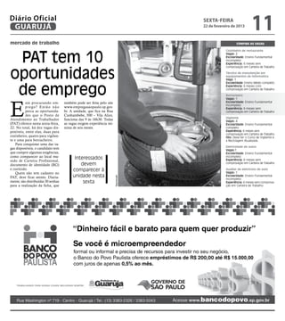 Diário Oficial
 GUARUJÁ
                                                                                   sexta-feira
                                                                                   22 de fevereiro de 2013
                                                                                                                 11
mercado de trabalho                                                                                   Confira as vagas




 PAT tem 10
                                                                                               Cozinheiro de restaurante
                                                                                               Vagas: 2
                                                                                               Escolaridade: Ensino Fundamental
                                                                                               incompleto
                                                                                               Experiência: 6 meses sem



oportunidades
                                                                                               comprovação em Carteira de Trabalho

                                                                                               Técnico de manutenção em
                                                                                               equipamentos de informática
                                                                                               Vaga: 1



 de emprego
                                                                                               Escolaridade: Ensino Médio completo
                                                                                               Experiência: 6 meses com
                                                                                               comprovação em Carteira de Trabalho

                                                                                               Borracheiro




E
                                                                                               Vagas: 1
          stá procurando em-        também pode ser feita pelo site                            Escolaridade: Ensino Fundamental
                                                                                               incompleto
          prego? Então não          www.empregasaopaulo.sp.gov.                                Experiência: 6 meses sem
          perca as oportunida-      br. A unidade, que fica na Rua                             comprovação em Carteira de Trabalho
          des que o Posto de        Cunhambebe, 500 – Vila Alice,
                                                                                               Vigilante
Atendimento ao Trabalhador          funciona das 9 às 16h30. Todas                             Vagas: 4
(PAT) oferece nesta sexta-feira,    as vagas exigem experiência mí-                            Escolaridade: Ensino Fundamental
22. No total, há dez vagas dis-     nima de seis meses.                                        completo
poníveis, entre elas, duas para                                                                Experiência: 6 meses sem
                                                                                               comprovação em Carteira de Trabalho
cozinheiro, quatro para vigilan-                                                               Obs: Deve ter o Curso de Vigilante e
te e uma para borracheiro.                                                                     a Reciclagem Atualizada.
    Para conquistar uma das va-
                                                                                               Eletricidade de autos
gas disponíveis, o candidato tem                                                               Vagas:1
que cumprir algumas exigências,                                                                Escolaridade: Ensino Fundamental
como comparecer ao local mu-              Interessados                                         incompleto
nido de Carteira Profissional,                                                                 Experiência: 6 meses sem
documento de identidade (RG)                 devem                                             comprovação em Carteira de Trabalho

e currículo.                             comparecer à                                          Auxiliar de eletricista de auto
                                                                                               Vagas: 1
    Quem não tem cadastro no
                                         unidade nesta                                         Escolaridade: Ensino Fundamental
                                                                      Reprodução




PAT, deve ficar atento. Diaria-                                                                incompleto
mente, são distribuídas 30 senhas             sexta                                            Experiência: 6 meses sem comprova-
para a realização da ficha, que                                                                ção em Carteira de Trabalho
 