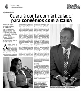 4             sexta-feira
                 22 de fevereiro de 2013
                                                                                                                                                       Diário Oficial
                                                                                                                                                        GUARUJÁ
agente exclusivo


               Guarujá conta com articulador
               para convênios com a Caixa
A partir de agora,                 Saneamento Básico, Mobilidade,       no Município contemplado com
                                   Desenvolvimento Territorial e        projetos nas áreas de Habitação,
um representante                   Melhoria da Gestão Pública.          Saneamento Básico, Mobilidade,
da instituição                         Guarujá está entre os cinco      Desenvolvimento Territorial e
financeira cuidará                 municípios da Baixada Santista       Melhoria da Gestão Pública. Ela
                                   que têm convênios em andamen-        será a facilitadora desses investi-
exclusivamente dos                 to. Por este motivo, a necessidade   mentos”, declarou Soares Filho.
projetos do município              de ter um representante com a            Para a prefeita, uma agente
nas áreas de Habitação,            função de fazer este relaciona-      para cuidar exclusivamente dos
Saneamento                         mento institucional entre poder      projetos da Cidade facilitará
                                   público e instituição financia-      muito o andamento dos inves-
Básico, Mobilidade,                dora. A agente será a ponte          timentos que o Município está
Desenvolvimento                    entre a Caixa e a Administração      inscrito. “É muito importante
Territorial e Melhoria da          Municipal para os projetos, cujas    termos essa pessoa para nos re-
                                   verbas depositadas na instituição    portar e que será nosso elo direto
Gestão Pública                     precisem ser repassadas ao Mu-       com a instituição, principalmente




A
                                   nicípio.                             por cuidar só dos interesses de
          prefeita recebeu, re-        O gerente regional explica       Guarujá”, comentou.
          centemente, em seu       que a representante trabalhará na        De acordo com a Caixa, a
          gabinete o gerente re-   busca de uma maior efetividade       missão será “atuar na promoção
          gional da Caixa Eco-     da área de assistência técnica e     da cidadania e do desenvolvi-
nômica Federal, Sidney Soares      desenvolvimento urbano e libe-       mento sustentável do País, como
Filho. O encontro serviu para      ração de recursos dos empreen-       instituição financeira, agente de
apresentação da representante da   dimentos acompanhados pela           políticas públicas e parceria estra-
Caixa, Rafaela Pottes de Mello,    Caixa. “Esta funcionária foi         tégica”. A representante da Caixa
que cuidará dos projetos da        designada para prestar um aten-      em Guarujá atenderá por meio de
Cidade nas áreas de Habitação,     dimento focado exclusivamente        visitas sistemáticas, esclarecendo
                                                                        dúvidas e antevendo soluções
                                                                        de forma a evitar desperdício de
                                                                        tempo e de esforços na efetivação
                                                                        dos contratos e na execução dos
                                                                        empreendimentos.

                                                                        Encontro
                                                                             A primeira reunião, para anali-
                                                                        sar cada convênio em andamento
                                                                        e romper a burocracia entre Cai-
                                                                        xa e Prefeitura, foi realizada na
                                                                        segunda-feira, 18. Diante à análise
                                                                        dos convênios, ficou estabelecido
                                                                        que nos próximos dias um novo
                                                                        encontro será realizado para ava-
                                                                        liar, debater e buscar alternativas
                                                                        para o Píer do Perequê, que é um
                                                                        dos projetos mais problemáticos e
                                                                        precisa de solução urgente.



                                                                        Rafaela será o elo de ligação
                                                                        do banco com a Prefeitura; a
                                                                        agente atuará como facilitadora
                                                                        dos projetos em andamento que
                                                                        dependem da liberação de verbas        Recentemente, a prefeita recebeu o gerente regional da Caixa, Sidney
                                                                        pela instituição financeira            Soares Filho, que colocou sua equipe à disposição do Município
 