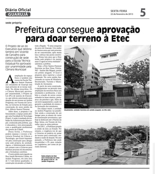 Diário Oficial
 GUARUJÁ
                                                                                                                                           sexta-feira
                                                                                                                                           22 de fevereiro de 2013
                                                                                                                                                                     5
sede própria


            Prefeitura consegue aprovação
              para doar terreno à Etec
O Projeto de Lei do                   toda a Região. “É uma conquista




                                                                                                                                                                         Fotos Pedro Rezende
                                      do povo de Guarujá. Um sonho
Executivo que destina                 de muitos anos que está próximo
terreno em Vicente                    de ser concretizado, após muita
de Carvalho para                      luta e esforço das partes envolvi-
                                      das. Nossa luta para que a Etec
construção de sede                    tenha sede própria é de muitos
para a Escola Técnica                 anos. E agora se torna realidade”,
Estadual foi aprovado                 salientou a prefeita.
por unanimidade pela                      Hoje, a Etec Santos Dumont
                                      funciona na Rua Dona Vitória,
Câmara Municipal                      502 – Jardim São Miguel, porém
                                      em prédio alugado. O local é



A
            ampliação do espaço       pequeno para suportar a atual
            físico e também dos       demanda. No novo prédio fun-
            cursos da Escola Téc-     cionarão os cursos de Hotelaria,
            nica Santos Dumont        Secretariado, Turismo e Manu-
aos estudantes de Guarujá está        tenção de Aeronaves.
mais próximo de se tornar reali-          A partir da nova construção,
dade. Na última terça-feira, 19,      o equipamento vai permitir uma
a Câmara Municipal aprovou,           ampliação da estrutura física aos
por unanimidade, o Projeto de         estudantes e professores, e tam-
Lei (PL) de autoria do Executi-       bém a criação de novos cursos
vo, que solicita autorização para     voltados às áreas náutica, portu-
doação de um terreno no Jardim        ária e de petróleo e gás. Além de
Progresso, em Vicente de Carva-       um novo equipamento, a ação vai
lho, ao Governo do Estado para        garantir a qualidade do ensino e
construção do novo prédio da          da formação dos estudantes.
Etec Alberto Santos Dumont.               Em espaço maior, a unidade
                                                                           Atualmente, unidade funciona em prédio alugado, na Vila Júlia
    Além disso, a proposta é de       no Jardim Progresso vai possibi-
futuramente, o espaço ainda abri-     litar ainda a construção de um
gar uma Faculdade de Tecnologia       hangar para os alunos do curso
(Fatec). A ação é resultado do tra-   de manutenção aeronáutica, que
balho da Administração Munici-        hoje se deslocam até o Núcleo da
pal, conduzida pela prefeita, que     Base Aérea, em Vicente de Car-
é educadora e tem preocupação         valho, para as aulas práticas.
com a qualificação profissional           Em 2011, a Prefeitura propôs
dos jovens da Cidade.                 a cessão da área ao Estado. No
    Dessa forma, a Prefeitura         entanto, a exigência era de que
poderá repassar o terreno à Se-       o Governo só poderia ter posse
cretaria Estadual de Ciência e        do terreno para construção, me-
Tecnologia, que ficará responsá-      diante a razão de doação. No ano
vel pela construção para abrigar      passado, a Prefeitura não pode
uma sede própria da unidade.          encaminhar o PL para votação
Agora, a Administração entrará        no Legislativo, por conta do pe-
em contato com o Governo para         ríodo eleitoral.
finalizar processo de documenta-
ção e formalizar convênio.
    O novo prédio será erguido na
Rua Josefa Hermínia Caldas, no                Sede própria da Etec
                                              será construída em área
Jardim Progresso, em uma área                 de quase 8 mil m2, no
de 7,7 mil metros quadrados. A                Jardim Progresso
construção irá atender a Cidade e
 