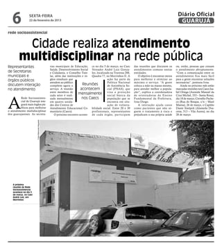 6             sexta-feira
                 22 de fevereiro de 2013
                                                                                                                                                     Diário Oficial
                                                                                                                                                      GUARUJÁ
rede socioassistencial


         Cidade realiza atendimento
        multidisciplinar na rede pública
Representantes                                   rias municipais de Educação, ce no dia 5 de março, no Caec       das reuniões que discutem os      ou, então, pessoas que cessam
                                                 Saúde, Desenvolvimento Social Vereador André Luiz Gonza-         atendimentos comuns nestas        o atendimento abruptamente.
de Secretarias                                   e Cidadania, o Conselho Tute- lez, localizado na Travessa 288,   entidades.                        “Com a comunicação entre os
municipais e                                     lar, além das instituições e ór- Quadra 77, no Morrinhos II. A      O objetivo é encontrar meios   atendimentos fica mais fácil
órgãos públicos                                  gãos estaduais que                          ação faz parte da    para melhorar e otimizar ao       para a gente encontrar soluções
                                                 atendem ao público                          Política Nacional    máximo o serviço. “A gente        necessárias”, pontuou Ivna.
discutem interação                               compõem agora o            Reuniões         de Assistência So-   coloca a mão na massa mesmo,          Ainda no próximo mês estão
no atendimento                                   serviço. A reunião       acontecem          cial (PNAS), que     para atender melhor a popula-     marcadas reuniões nos Caecs Isa-
                                                 entre membros de
                                                                         mensalmente v i s a a básicaç ã o
                                                                                                      prote       ção”, explica a coordenadora      bel Ortega (Avenida Manoel da




A
                                                 cada setor é reali-                         social          da   de orientadoras do Ensino         Cruz Michel, 333 – Santa Rosa),
         Rede Socioassisten-                     zada mensalmente          nos Caecs         população que se     Fundamental da Prefeitura,        dia 18 de março; Cornélio Pache-
         cial de Guarujá inte-                   em quatro unida-                            encontra em situ-    Ivna Diogo.                       co (Rua do Bosque, s/n – Maré
         grará mais órgãos pú-                   des dos Centros de                          ação de vulnera-        A interação ajuda casos        Mansa), 26 de março, e Capitão
         blicos para melhorar                    Atendimento Educacional Co- bilidade social. Entre 20 e 30       como pacientes que não se-        Dante Sinópoli (Alameda Dra-
o atendimento multidisciplinar                   munitário (Caecs).               profissionais, representantes   guem o tratamento à risca e       cena, 513 – Vila Áurea), no dia
dos guarujaenses. As secreta-                        O próximo encontro aconte- de cada órgão, par ticipam        prejudicam a sua própria saúde    28 de março.
                       Fotos Raimundo Nogueira




   A próxima
   reunião da Rede
   Socioassistencial
   acontece no dia 5
   de março, no Caec
   André Luiz, em
   Morrinhos
 