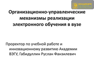 Организационно-управленческие
     механизмы реализации
  электронного обучения в вузе


Проректор по учебной работе и
 инновационному развитию Академии
 ВЭГУ, Габидуллин Руслан Фанзилевич
 