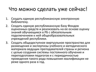 Что можно сделать уже сейчас!
1. Создать единую республиканскую электронную
   библиотеку.
2. Создать единую республиканскую базу Фондов
   оценочных средств и реализовать на ее основе оценку
   знаний обучающихся в РБ с обязательным
   подключением к ней общеобразовательных
   учреждений республики.
3. Создать общедоступное виртуальное пространство для
   размещения и экспертизы учебного и методического
   материала ведущих преподавателей страны и региона
   с целью создания системы постоянного обучения и
   переподготовки педагогов и с периодичностью
   проведения такого рода повышения квалификации не
   реже одного раза в год.
 