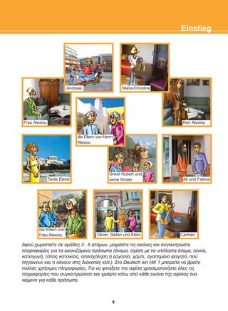 Áöïý ÷ùñéóôåßôå óå ïìÜäåò 3 - 5 áôüìùí, ìïéñÜóôå ôéò åéêüíåò êáé óõãêåíôñþóôå
ðëçñïöïñßåò ãéá ôá åéêïíéæüìåíá ðñüóùðá (üíïìá, ó÷Ýóç ìå ôá õðüëïéðá Üôïìá, çëéêßá,
êáôáãùãÞ, ôüðïò êáôïéêßáò, áðáó÷üëçóç Þ åñãáóßá, ÷üìðé, áãáðçìÝíï öáãçôü, ðïý
ðçãáßíïõí êáé ôé êÜíïõí óôéò äéáêïðÝò êëð.). Óôï Deutsch ein Hit! 1 ìðïñåßôå íá âñåßôå
ðïëëÝò ÷ñÞóéìåò ðëçñïöïñßåò. Ãéá íá öôéÜîåôå ôçí áößóá ÷ñçóéìïðïéÞóôå üëåò ôéò
ðëçñïöïñßåò ðïõ óõãêåíôñþóáôå êáé ãñÜøôå êÜôù áðü êÜèå åéêüíá ôçò áößóáò Ýíá
êåßìåíï ãéá êÜèå ðñüóùðï.
Einstieg
Carmen
Oliver, Stefan und Eleni
Ali und Fatima
Herr Alexiou
die Eltern von
Frau Alexiou
Frau Alexiou
Tante Elena
Andreas Maria-Christine
Onkel Hubert und
seine Kinder
die Eltern von Herrn
Alexiou
9
22-0248-01
22-0248-01
 