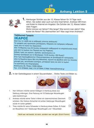 Anhang Lektion 9
1. Hamburger Schüler aus der 12. Klasse fahren für 10 Tage nach
Athen. Sie wollen aber auch auf eine Insel fahren. Andreas hilft ihnen
und findet im Internet ein Angebot. Die Schüler der 12. Klasse haben
viele Fragen:
Wohin können wir fahren? Wie lange? Wie kommt man dahin? Was
kostet die Reise? Wo übernachten wir? Was sagt ihnen Andreas?
Ôáîéäéùôéêü Ãñáöåßï
ÉÊÁÑÏÓ
Åêåß ðïõ ôï ôáîßäé êáé ïé åêäñïìÝò ãßíïíôáé áðüëáõóç!
Ôï ãñáöåßï ìáò ïñãáíþíåé ìïíïÞìåñåò, äéÞìåñåò êáé ôñéÞìåñåò åêäñïìÝò
ðñïò üëá ôá íçóéÜ ôïõ Óáñùíéêïý.
Áðü 15 Ìáñôßïõ Ýùò 30 Éïõíßïõ áíá÷ùñïýí êáèçìåñéíÜ ôá õðåñðïëõôåëÞ ðëïßá
ìáò áðü ôá ëéìÜíéá ôïõ ÐåéñáéÜ êáé ôçò ÑáöÞíáò.
ÅéäéêÝò ôéìÝò ãéá ãêñïõð, ó÷ïëåßá, ïñãáíéóìïýò ê.á.
Óïýðåñ ðñïóöïñÜ ãéá ôï äåêáÞìåñï 15-25 Éïõíßïõ: 250 Åõñþ!!
Óôçí ôéìÞ ðåñéëáìâÜíïíôáé 2 äéáíõêôåñåýóåéò óå îåíïäï÷åßá Â' êáôçãïñßáò
(üëá ôá äùìÜôéá Ý÷ïõí èÝá óôç èÜëáóóá), ðñùéíü êáé âñáäéíü áðü ôïí ðëïýóéï
ìðïõöÝ ìáò, áêôïðëïúêÜ åéóéôÞñéá, ìåôáöïñÜ ðñïò êáé áðü ôï ëéìÜíé!
Ãéá êñáôÞóåéò êáé ðëçñïöïñßåò
Áðüëëùíïò 35, ÐëÜêá 10556 ÁèÞíá
Ôçë.: 210 3728400, Öáî: 210 3772844, E-Mail: Ikaros@hotmail.gr
1. Herr Uhlmann möchte seinen Kollegen in Hamburg etwas aus
Salzburg mitbringen. Eine Packung mit 18 Salzburger Mozartkugeln
wäre bestimmt gut.
2. Andreas möchte seiner Tante in Athen ein österreichisches Geschenk
schicken. Die Violinen-Schachtel mit echten Salzburger Mozartkugeln
würde ihr sicher gefallen.
3. Theo möchte für seine Schwester in Hamburg etwas Süßes. Er findet
ein Mozartherz mit 7 Salzburger Mozartkugeln und 1 Mozarttaler.
Nicht wer viel besitzt, ist reich, sondern wer viel gibt. (Erich Fromm)
2. In der Getreidegasse in einem Souvenirladen... Ordne Texte und Bilder zu.
a b
c
99
22-0248-01
22-0248-01
 