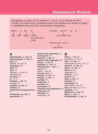 Åäþ âñßóêåéò ôéò ëÝîåéò áðü ôá êåöÜëáéá 5 - 6 êáé 8 - 9, ôïõ Deutsch ein Hit! 2.
Ïé ëÝîåéò ðïõ åßíáé Ýíôïíá ôõðùìÝíåò áíÞêïõí óôï ëåîéëüãéï ðïõ ðñÝðåé íá ìÜèåéò.
Ç áëöáâçôéêÞ ëßóôá óïõ äßíåé ôéò áêüëïõèåò ðëçñïöïñßåò:
Alphabetische Wortliste
Balkon, -e / der, 74 Klamotten (nur Pl.!) / die, 32
ìüíï ðëçèõíôéêüò
Geld (nur Sg.!) / das, 17
ìüíï åíéêüò
ëÝîç ðëçè. Üñèñï óåëßäá
ðïõ åìöáíßæåôáé
ç ëÝîç
111
22-0248-01
22-0248-01
A
Abenteuerfilm, -e / der, 56
Abschiedsparty, -s / die, 81
aktiv, 63
Aktivität, -en / die, 73
akzeptieren, 36
allein, 63
alles, 12
Alptraum, e / der, 64
altmodisch, 29
am Ende, 30
an, 14, 17
Anfänger, - / der, 62
anfragen, 73
Angebot, -e / das, 63
anhaben, 29
ankommen (ist angekommen),
71
Anmeldung, -en / die, 70
anprobieren, 32
ansehen (hat angesehen), 34
anstrengend, 83
Antenne, -n / die, 58
anziehen (hat angezogen), 26
Anzug, e / der, 29
Apotheke, -n, / die, 20
Arbeitszimmer, - / das, 14
ärgerlich, 21
Artikel, - / der, 38
auf dem Land, 13
Ausblick, -e / der, 79
Ausflug, e / der, 71
ausfüllen, 71
auspacken, 15
ausruhen, 79
ausschalten, 59
aussehen (hat ausgesehen), 34
außer Haus, 63
außerdem, 76
aussortieren, 28
B
Bäcker, - / der, 20
Backstube, -n / die, 21
Bad, er / das, 14
Badesachen (nur Pl.!) / die, 71
Bahnhof, e / der, 20
Balkon, -e / der, 74
Bank, -en, 20
begeistert, 12
bekannt, 17, 18
bequem, 38
Berg, -e / der, 70
berühmt, 78
besichtigen, 79
Bett machen / das, 76
Bett, -en / das, 14, 16, 76
bezahlen, 21, 71
Bildschirm, -e / der, 58
Bluse, -n / die, 29
Bushaltestelle, -n / die, 76
-̈
-̈
-̈
-̈
-̈
 