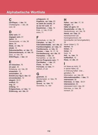 Alphabetische Wortliste
112
22-0248-01
22-0248-01
C
CD-Player, - / der, 54
Chefdesigner, - / der, 38
cool, 32
D
dafür sein, 61
dagegen sein, 61
dahin, 19
Damenmode, -n / die, 38
denn, 56
Diele, -n / die, 14
direkt, 14
Dokumentarfilm, -e / der, 56
Dokumentarserie, -n / die, 56
Dom, -e / der, 78
DVD-Player, - / der, 54
E
ein bisschen, 76
ein paar, 30
Einladung, -en / die, 29
einpacken, 15
einschalten, 59
Eintritt (nur Sg.!) / der, 62
einverstanden, 12
elegant, 30-31
endlich, 83
eng, 29
entlang, 19
Erdgeschoss, -e / das, 14
Erfahrung, -en / die, 60
erfolgreich, 38
Ergebnis, -se / das, 63
es steht dir (nicht), 34
es tut mir Leid, 36
Esszimmer, - / das, 14
Eule, -n / die, 21-22
extra, 71
F
Fachschule, -n / die, 38
Fahrplan, e / der, 71
Fahrradwerkstatt, en / die, 62
Familienmitglied, -er / das, 55
Familienserie, -n / die, 56
Fenster, - / das, 16, 17, 18
Fernbedienung, -en / die, 58
Fernseher, - / der, 54
Fernsehfan, -s / der, 60
fest im Programm sein, 71
Fischladen, / der, 20
Fluss, e / der, 14
Formular, -e / das, 71
fröhlich, 21-22
G
gestrickt, 32
Glockenspiel, -e / das, 78
golden, 29
Grund, e, / der, 70
Grundriss, -e, / der
H
Hafen, en / der, 17, 18
hängen, 16
hätte ich gern, 58
Hauptstraße, -n / die, 14
Hausordnung, -en / die, 76
Hemd, -en / das, 29
hereinkommen (ist
hereingekommen), 60
herumlaufen (ist herumgelaufen),
32
heuer (österr.!), 72
hierher, 19
hinten, 15
hinter, 14
hoch, 14
Hof, e, / der, 74
hoffentlich, 12
Hose, -n / die, 29
I
ich fasse es nicht, 12
in deiner Nähe, 62
in Ordnung halten (hat ...
gehalten), 76
Information, -en / die, 29
Informationstreffen, - / das, 70
interessant, 56
Interesse, -n / das, 30-31
interessieren, 63
interessiert mich / das, 22
Interview, -s / das, 38
ironisch, 23
-̈
-̈
-̈
-̈
-̈
-̈
-̈
 