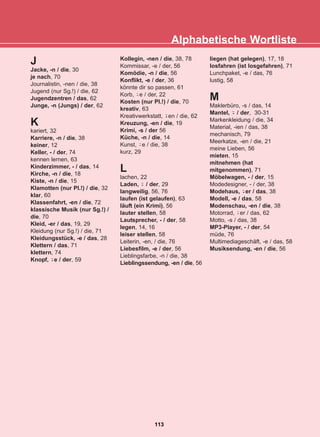 Alphabetische Wortliste
113
22-0248-01
22-0248-01
J
Jacke, -n / die, 30
je nach, 70
Journalistin, -nen / die, 38
Jugend (nur Sg.!) / die, 62
Jugendzentren / das, 62
Junge, -n (Jungs) / der, 62
K
kariert, 32
Karriere, -n / die, 38
keiner, 12
Keller, - / der, 74
kennen lernen, 63
Kinderzimmer, - / das, 14
Kirche, -n / die, 18
Kiste, -n / die, 15
Klamotten (nur Pl.!) / die, 32
klar, 60
Klassenfahrt, -en / die, 72
klassische Musik (nur Sg.!) /
die, 70
Kleid, -er / das, 19, 29
Kleidung (nur Sg.!) / die, 71
Kleidungsstück, -e / das, 28
Klettern / das, 71
klettern, 74
Knopf, e / der, 59
Kollegin, -nen / die, 38, 78
Kommissar, -e / der, 56
Komödie, -n / die, 56
Konflikt, -e / der, 36
könnte dir so passen, 61
Korb, e / der, 22
Kosten (nur Pl.!) / die, 70
kreativ, 63
Kreativwerkstatt, en / die, 62
Kreuzung, -en / die, 19
Krimi, -s / der 56
Küche, -n / die, 14
Kunst, e / die, 38
kurz, 29
L
lachen, 22
Laden, / der, 29
langweilig, 56, 76
laufen (ist gelaufen), 63
läuft (ein Krimi), 56
lauter stellen, 58
Lautsprecher, - / der, 58
legen, 14, 16
leiser stellen, 58
Leiterin, -en, / die, 76
Liebesfilm, -e / der, 56
Lieblingsfarbe, -n / die, 38
Lieblingssendung, -en / die, 56
liegen (hat gelegen), 17, 18
losfahren (ist losgefahren), 71
Lunchpaket, -e / das, 76
lustig, 58
M
Maklerbüro, -s / das, 14
Mantel, / der, 30-31
Markenkleidung / die, 34
Material, -ien / das, 38
mechanisch, 79
Meerkatze, -en / die, 21
meine Lieben, 56
mieten, 15
mitnehmen (hat
mitgenommen), 71
Möbelwagen, - / der, 15
Modedesigner, - / der, 38
Modehaus, er / das, 38
Modell, -e / das, 58
Modenschau, -en / die, 38
Motorrad, er / das, 62
Motto, -s / das, 38
MP3-Player, - / der, 54
müde, 76
Multimediageschäft, -e / das, 58
Musiksendung, -en / die, 56
-̈
-̈
-̈
-̈
-̈
-̈
-̈
-̈
 