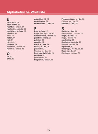 Alphabetische Wortliste
114
22-0248-01
22-0248-01
N
nach links, 19
nach rechts, 19
Nachbar, -n / der, 34
Nachricht, -en / die, 56
Nachttisch, -e / der, 16
nämlich, 56
nass, 79
neben, 14
nett, 81
nie, 63, 81
notieren, 64
Notizzettel, -n / der, 73
Nummer, -n / die, 32
O
oft, 63
ohne, 60
ordentlich, 14, 16
organisieren, 78
Österreicher, - / der, 83
P
Paar, -e / das, 13
Pappe (nur Sg.!) / die, 62
Partnerschule, -n / die, 70
passt mir (nicht), 29
peinlich, 34
pendeln, 12
Pferd, -e / das, 74
Phase, -n / die, 36
picknicken, 74
Piercing, -s / das, 36
Post (nur Sg.!) / die, 20
probieren, 81
produzieren, 38
Programm, -e / das, 55
Programmtaste, -n / die, 58
Prüfung, -en / die, 72
Pullover, - / der, 29
R
Radio, -s / das, 54
Rathausplatz, e / der, 78
Regal, -e / das, 76
Regel, -n / die, 76
regelmäßig, 63
Reinigung, -en / die, 20
Reitstall, e / der, 74
reparieren, 62
Reportage, -n / die, 38, 56
Rock, e / der, 29
Rundgang, e / der, 78
-̈
-̈
-̈
-̈
 