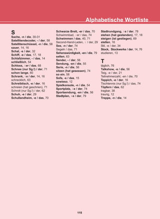 Alphabetische Wortliste
115
22-0248-01
22-0248-01
S
Sache, -n / die, 30-31
Satellitendecoder, - / der, 58
Satellitenschüssel, -n / die, 58
sauer, 14, 16
Schal, -s / der, 32
Schiff, -e / das, 17, 18
Schlafzimmer, - / das, 14
schließlich, 54
Schloss, er / das, 68
Schnee (nur Sg.!) / der, 71
schon lange, 60
Schrank, e / der, 14, 16
schrecklich, 63
Schreibtisch, -e / der, 16
schreien (hat geschrien), 71
Schrott (nur Sg.!) / der, 62
Schuh, -e / der, 29
Schullandheim, -e / das, 70
Schwarze Brett, -er / das, 70
Schwimmbad, er / das, 74
Schwimmen / das, 40, 71
Second-Hand-Laden, / der, 29
See, -n / der, 74
Segeln / das, 71
Sehenswürdigkeit, -en / die, 79
selten, 63
Sender, - / der, 56
Sendung, -en / die, 55
Serie, -n / die, 56
sitzen (hat gesessen), 74
so ein, 58
Sofa, -s / das, 15
sowieso, 12
Spielkonsole, -n / die, 54
Sportplatz, e / der, 74
Sportsendung, -en / die, 56
Stadtplan, e / der, 79
Stadtrundgang, e / der, 78
stehen (hat gestanden), 17, 18
steigen (ist gestiegen), 69
stellen, 16
Stil, -e / der, 34
Stock, Stockwerke / der, 14, 76
studieren, 13
T
täglich, 76
Talkshow, -s / die, 56
Teig, -e / der, 21
Teilnehmerzahl, -en / die, 70
Teppich, -e / der, 16
Tischtennis (nur Sg.!) / das, 74
Töpfern / das, 62
tragbar, 38
traurig, 12
Treppe, -n / die, 14
-̈
-̈
-̈
-̈
-̈
-̈
-̈
 