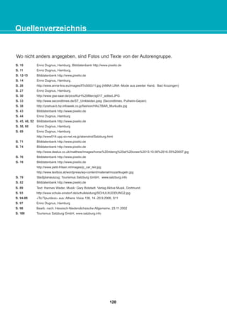 Quellenverzeichnis
Wo nicht anders angegeben, sind Fotos und Texte von der Autorengruppe.
120
22-0248-01
22-0248-01
S. 10 Enno Dugnus, Hamburg. Bilddatenbank http://www.pixelio.de
S. 11 Enno Dugnus, Hamburg.
S. 12-13 Bilddatenbank http://www.pixelio.de
S. 14 Enno Dugnus, Hamburg.
S. 26 http://www.anna-lina.eu/images/lf7x500311.jpg (ANNA LINA -Mode aus zweiter Hand, Bad Krozingen)
S. 27 Enno Dugnus, Hamburg.
S. 30 http://www.gse-saar.de/pics/KuH%20Merzig017_edited.JPG
S. 33 http://www.secondtimes.de/ST_Umkleiden.jpeg (Secondtimes, Pulheim-Geyen)
S. 38 http://yoshua-b.hp.infoseek.co.jp/fashion/HALTBAR_Murkudis.jpg
S. 43 Bilddatenbank http://www.pixelio.de
S. 44 Enno Dugnus, Hamburg
S. 45, 48, 52 Bilddatenbank http://www.pixelio.de
S. 58, 60 Enno Dugnus, Hamburg
S. 69 Enno Dugnus, Hamburg
http://www014.upp.so-net.ne.jp/abendrot/Salzburg.html
S. 71 Bilddatenbank http://www.pixelio.de
S. 74 Bilddatenbank http://www.pixelio.de
http://www.deelux.co.uk/matthew/images/horse%20rideing%20at%20cows%2013.10.06%2016.55%20007.jpg
S. 76 Bilddatenbank http://www.pixelio.de
S. 78 Bilddatenbank http://www.pixelio.de
http://www.petit-fritsen.nl/images/p_car_leir.jpg
http://www.textbox.at/wordpress/wp-content/material/mozartkugeln.jpg
S. 79 Stadtplanauszug: Tourismus Salzburg GmbH, www.salzburg.info
S. 82 Bilddatenbank http://www.pixelio.de
S. 89 Text: Hannes Wader, Musik: Gary Bolstadt. Verlag Aktive Musik, Dortmund.
S. 93 http://www.schule-sinstorf.de/schulkleidung/SCHULKLEIDUNG2.jpg
S. 94-95 «Τα Πρωτάκια» aus: Athens Voice 136, 14.-20.9.2006, S11
S. 97 Enno Dugnus, Hamburg
S. 98 Bearb. nach: Hessisch-Niedersächsische Allgemeine, 23.11.2002
S. 100 Tourismus Salzburg GmbH, www.salzburg.info
 