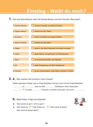 1. Hier sind Informationen über die Familie Alexiou und ihre Freunde. Was passt?
2. a. Was machen die Freunde in ihrer Freizeit?
b. Bildet Paare. Fragt und antwortet!
Einstieg - Weißt du noch?
1. Dimitris Alexiou
2. Regina Alexiou
3. Andreas
4. Maria-Christine
5. Stefan
6. Oliver
7. Eleni
8. Ali
9. Carmen
ist eine Freundin von Maria-Christine.
kommt aus der Türkei.
singt in der Band und spielt Fußball.
arbeitet als Sekretärin.
spielt in der Band Keyboard und mag Computer.
spielt Gitarre und geht gern ins Fitnessstudio.
ist Austauschschülerin aus Spanien.
spielt Schlagzeug und fährt Skateboard.
ist aus Griechenland, seine Eltern wohnen in Paros.
Stefan spielt gern Fußball, aber er findet Basketball nicht gut. Auch Carmen findet Basketball
................... so ................... . Aber sie fährt ................... Skateboard. Oliver findet Sport
................... . Er spielt ................... Computer. Und Eleni kocht gern. Das ist ihr ................... .
Was machst du gern / nicht so gern?
Was findest du... ? Was findest du ... ? Was macht dir Spaß?
Was macht dir keinen Spaß?
125
22-0248-01
22-0248-01
 