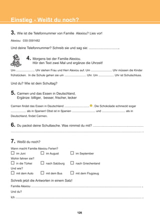 3. Wie ist die Telefonnummer von Familie Alexiou? Lies vor!
Alexiou: 030-3591482
Und deine Telefonnummer? Schreib sie und sag sie: .................................
4. Morgens bei der Familie Alexiou.
Hör den Text zwei Mal und ergänze die Uhrzeit!
Um ....................... Uhr stehen Frau und Herr Alexiou auf. Um .......................... Uhr müssen die Kinder
frühstücken. In die Schule gehen sie um ........................... Uhr. Um ................... Uhr ist Schulschluss.
Und du? Wie ist dein Schultag?
Einstieg - Weißt du noch?
5. Carmen und das Essen in Deutschland.
Ergänze: billiger, besser, frischer, lecker
Carmen findet das Essen in Deutschland ............................... . Die Schokolade schmeckt sogar
................... als in Spanien! Obst ist in Spanien ............................. und ............................. als in
Deutschland, findet Carmen.
6. Du packst deine Schultasche. Was nimmst du mit? ...............................................................
................................................................................................................................................................... .
7. Weißt du noch?
Wann macht Familie Alexiou Ferien?
im Juni im August im September
Wohin fahren sie?
in die Türkei nach Salzburg nach Griechenland
Und wie?
mit dem Auto mit dem Bus mit dem Flugzeug
Schreib jetzt die Antworten in einem Satz!
Familie Alexiou ......................................................................................................................................... .
Und du?
Ich ............................................................................................................................................................. .
126
22-0248-01
22-0248-01
 