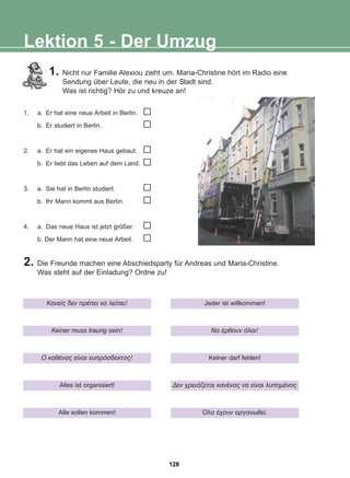 Lektion 5 - Der Umzug
1. Nicht nur Familie Alexiou zieht um. Maria-Christine hört im Radio eine
Sendung über Leute, die neu in der Stadt sind.
Was ist richtig? Hör zu und kreuze an!
2. Die Freunde machen eine Abschiedsparty für Andreas und Maria-Christine.
Was steht auf der Einladung? Ordne zu!
1. a. Er hat eine neue Arbeit in Berlin.
b. Er studiert in Berlin.
2. a. Er hat ein eigenes Haus gebaut.
b. Er liebt das Leben auf dem Land.
3. a. Sie hat in Berlin studiert.
b. Ihr Mann kommt aus Berlin.
4. a. Das neue Haus ist jetzt größer.
b. Der Mann hat eine neue Arbeit.
Êáíåßò äåí ðñÝðåé íá ëåßðåé!
Keiner muss traurig sein!
O êáèÝíáò åßíáé åõðñüóäåêôïò!
Alles ist organisiert!
Alle sollen kommen!
Jeder ist willkommen!
Íá Ýñèïõí üëïé!
Keiner darf fehlen!
Äåí ÷ñåéÜæåôáé êáíÝíáò íá åßíáé ëõðçìÝíïò
¼ëá Ý÷ïõí ïñãáíùèåß.
128
22-0248-01
22-0248-01
 