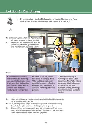 Lektion 5 - Der Umzug
1. Im Jugendclub. Hör den Dialog zwischen Maria-Christine und Eleni.
Was erzählt Maria-Christine über ihre Eltern, A, B oder C?
M.-C.:
A. Meine Mutter arbeitet ab
nächsten Monat in Hamburg.
Mein Vater hat auch eine neue
Arbeit gefunden, als Ingenieur
beim Flugzeugbauer „Airbus“.
Er wollte nicht zwischen
Hamburg und Berlin pendeln.
B. Meine Mutter hat ja diese
tolle Stelle in Hamburg. Mein
Vater sucht jetzt nach einer
Arbeit in Hamburg. Hoffentlich
klappt es bald, sonst muss er
zwischen Hamburg und Berlin
pendeln.
C. Meine Mutter hat ja in
Hamburg eine super Arbeit
bekommen. Mein Vater möchte
keine neue Arbeit in Hamburg
suchen. Er ist hier sehr
zufrieden. Er sagt, er kann gut
zwischen Hamburg und Berlin
pendeln.
E.: Also, sei nicht traurig. Hamburg ist die zweitgrößte Stadt Deutschlands,
da ist bestimmt alles ganz toll.
M.-C.: Ja, alle sagen das. Sogar Andreas ist begeistert, weil es in Hamburg
Segelschulen gibt. Jeder lernt dort segeln, hat er gehört.
E.: Siehst du! Und ich besuche dich ganz oft, einverstanden? Wir gehen
dann zusammen in Musik-Clubs auf der „Reeperbahn“. Da haben doch
1961 die Beatles ihre ersten Konzerte gegeben!
M.-C.: Mensch, Eleni, schon in 5 Wochen ziehen
wir nach Hamburg! Ich fasse es nicht.
E: Keiner von uns findet das gut. Aber wir
bleiben doch Freunde, ganz bestimmt.
Was machen denn jetzt deine Eltern?
a
12
22-0248-01
22-0248-01
 