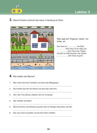 3. Maria-Christine zeichnet das Haus in Hamburg für Eleni.
4. Wie heißen die Räume?
1. Man macht dort das Frühstück und kocht das Mittagessen:
.........................................................................................................................
2. Die Familie sitzt dort am Abend und liest oder sieht fern:
.........................................................................................................................
3. Herr oder Frau Alexiou arbeiten dort am Computer:
.........................................................................................................................
4. Hier schlafen die Eltern:
.........................................................................................................................
5. Maria-Christine und Andreas brauchen dort am Morgen besonders viel Zeit:
.........................................................................................................................
6. Das neue Haus ist größer und da kann Eleni schlafen:
.........................................................................................................................
Lektion 5
Was sagt sie? Ergänze: neben, vor,
hinter, an.
Das Haus ist ................... der Elbe.
................. dem Haus ist ein Weg und
..................... dem Haus eine Treppe,
die geht zur Elbchaussee. Der Garten
...................... dem Haus ist groß.
129
22-0248-01
22-0248-01
 