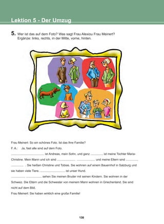 5. Wer ist das auf dem Foto? Was sagt Frau Alexiou Frau Meinert?
Ergänze: links, rechts, in der Mitte, vorne, hinten.
Lektion 5 - Der Umzug
Frau Meinert: So ein schönes Foto. Ist das Ihre Familie?
F. A.: Ja, fast alle sind auf dem Foto.
........................................ ist Andreas, mein Sohn, und ganz ............... ist meine Tochter Maria-
Christine. Mein Mann und ich sind ...................... ...................... und meine Eltern sind ...............
............... . Sie heißen Christine und Tobias. Sie wohnen auf einem Bauernhof in Salzburg und
sie haben viele Tiere. .............................. ist unser Hund.
................. ................... sehen Sie meinen Bruder mit seinen Kindern. Sie wohnen in der
Schweiz. Die Eltern und die Schwester von meinem Mann wohnen in Griechenland. Sie sind
nicht auf dem Bild.
Frau Meinert: Sie haben wirklich eine große Familie!
130
22-0248-01
22-0248-01
 