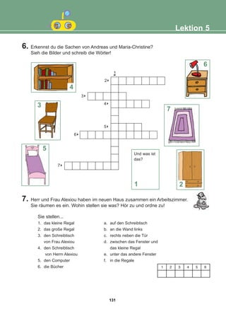 6. Erkennst du die Sachen von Andreas und Maria-Christine?
Sieh die Bilder und schreib die Wörter!
Lektion 5
7. Herr und Frau Alexiou haben im neuen Haus zusammen ein Arbeitszimmer.
Sie räumen es ein. Wohin stellen sie was? Hör zu und ordne zu!
1
6
8
2
8
3
8
4
8
5
8
6
8
7
Sie stellen...
1. das kleine Regal a. auf den Schreibtisch
2. das große Regal b. an die Wand links
3. den Schreibtisch c. rechts neben die Tür
von Frau Alexiou d. zwischen das Fenster und
4. den Schreibtisch das kleine Regal
von Herrn Alexiou e. unter das andere Fenster
5. den Computer f. in die Regale
6. die Bücher
4
6
7
2
1
3
5
1 2 3 4 5 6
Und was ist
das?
131
22-0248-01
22-0248-01
 