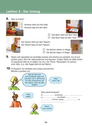 8. Was ist richtig?
9. Êüøôå áðü ðåñéïäéêÜ êáé öõëëÜäéá åéêüíåò áðü Ýðéðëá êáé êïëëÞóôå ôåò óå Ýíá
ìåãÜëï ÷áñôß, Á3 Þ Á4, áðåéêïíßæïíôáò Ýíá äùìÜôéï. ÃñÜøôå äßðëá óå êÜèå Ýðéðëï
ôç ãåñìáíéêÞ ëÝîç ìå ôï Üñèñï ôçò (ð.÷. der Tisch). ÐåñéãñÜøôå ôéò åéêüíåò
óôçí ôÜîç. (ð.÷. das Regal steht an der Wand.)
10.Ôï äùìÜôéï ôïõ Andreas åßíáé áêüìá áêáôÜóôáôï.
Ìðáßíåé ç ìçôÝñá ôïõ:
Lektion 5 - Der Umzug
Die Bücher stehen im Regal.
Die Bücher liegen im Regal.
Die Tasche steht auf dem Teppich.
Die Tasche liegt auf dem Teppich.
Das Buch steht auf dem Tisch.
Das Buch liegt auf dem Tisch.
Andreas steht auf dem Bett.
Andreas liegt auf dem Bett.
Was ist denn hier
los? Die Bucher liegen auf
dem Bett, die T-Shirts sind
auf dem Schreibtisch und
der Laptop steht auf dem
Teppich!
Raum
sofort auf!
Okay,
Mama!
Bravo,
mein Schatz!
Was macht Andreas?
Er ........................ die Bücher ........... .........................,
er .............................. die Kleider ........... ...........
...................... und den Laptop .............................. er
........... ........... ...................... .
:
:
132
22-0248-01
22-0248-01
 