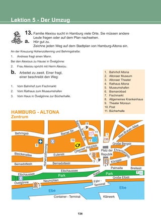 13. Familie Alexiou sucht in Hamburg viele Orte. Sie müssen andere
Leute fragen oder auf dem Plan nachsehen.
a. Hör gut zu.
Zeichne jeden Weg auf dem Stadtplan von Hamburg-Altona ein.
b. Arbeitet zu zweit. Einer fragt,
einer beschreibt den Weg:
An der Kreuzung Hohenzollenring und Behringstraße:
1. Andreas fragt einen Mann.
Bei den Alexious zu Hause in Övelgönne:
2. Frau Alexiou spricht mit Herrn Alexiou.
1. Vom Bahnhof zum Fischmarkt
2. Vom Rathaus zum Museumshafen
3. Vom Haus in Övelgönne zur Bücherhalle.
Lektion 5 - Der Umzug
HAMBURG - ALTONA
Zentrum
Behringstr.
Bleickenallee
Bernadottestr.
Ho
he
nz
olle
rnr
ing
Barner Str.
Eulenstr.
Ottenser Hauptstr.
Elbchaussee
Övelgönne Neumühlen
Elbe
Elbe
Park
Elbchaussee
Kaistr.
Palmaille Breitestr.
Königstr.
Ehrenber
g
s
t
r
.
Große Bergstr.
B
a
h
r
e
n
f
e
l
d
e
r
S
t
r
.
Bernadottestr.
Fähr -
Terminal
Große Elbstr.
Max-Brauer-Allee
Park
Park
Klärwerk
Container - Terminal
DB
Platz der
Republik
1. Bahnhof Altona
2. Altonaer Museum
3. Altonaer Theater
4. Rathaus Altona
5. Museumshafen
6. Bismarckbad
7. Fischmarkt
8. Allgemeines Krankenhaus
9. Theater Monsun
10. Post
11. Bücherhalle
8
5
10
11
9
6
1
2
3
4
7
134
22-0248-01
22-0248-01
 