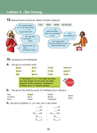 15. Maria-Christine spricht am Telefon mit Eleni. Ergänze!
Lektion 5 - Der Umzug
hier dahin hierher von hier aus
Du, morgen gehen
wir in die neue Schule.
............... ist
es gar nicht weit!
Wann kommt ihr
denn ............... ?
Hoffentlich bald!
Und
wie kommt ihr
...............?
...............ist
alles wie immer.
Aber wir vermissen
euch!
16. Aussprache und Orthografie
b. Hör gut zu! Wo hörst du so ein «æ»? Markiere wie in Übung a.
a. Hör gut zu und sprich nach!
sagen
segeln
Saft
sehen
sind
sieben
Pause
Physik
Reise
besuchen
gesucht
Musik
Ôß ðáñáôçñåßò; Ôï „s“ óôçí áñ÷Þ ôçò ëÝîçò,
ðñéí áðü öùíÞåí êáé óôç ìÝóç ôçò ëÝîçò,
áíÜìåóá óå äýï öùíÞåíôá, ðñïöÝñåôáé
óõíÞèùò üðùò ôï åëëçíéêü ãñÜììá _________ .
Reis
zu Hause
lesen
Reisen
Haus
lassen
heißen
Mäuse
riesengroß
Seiten
Maus
Ich frage meine
Eltern! Vielleicht in den
Weihnachtsferien!
____ein
____atz
Ge____icht
Bu____
Ta____e
-
-
-
-
-
____ein
____atz
Ge____ichte
Bu____
Ta____e
c. Hör gut zu! Ergänze „s“, „ss“ oder „sch“ in die Lücke!
Mit dem Rad.
Das macht ...............
jeder.
136
22-0248-01
22-0248-01
 