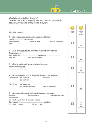 Was habe ich in Lektion 5 gelernt?
Ãéá êÜèå óùóôÞ ëýóç, óõìðëÞñùóå Ýíá êåíü óôï êñõðôüëåîï
óôçí åðüìåíç óåëßäá. Èá ðñïêýøåé Ýíá ñçôü.
Ich habe gelernt:
1. Ná ÷ñçóéìïðïéþ alle, alles, jeder und keiner:
Hier ist ................... sehr schön!
Hier sprechen ................... Deutsch, aber ................... spricht Japanisch,
oder?
2. Ðþò ïíïìÜæïíôáé ôá äéÜöïñá äùìÜôéá åíüò óðéôéïý /
äéáìåñßóìáôïò:
Man schläft im ...................................., kocht in der ............................ ,
sieht im .......................... fern und duscht im .................................. .
3. Ðïéá Ýðéðëá õðÜñ÷ïõí óôï äùìÜôéü ìïõ.
Es gibt einen Schrank, ......... ............................ , .................
...................................,
4. Íá ðåñéãñÜöù ðïý âñßóêïíôáé äéÜöïñá áíôéêåßìåíá:
Der Schrank (a) liegt auf der Wand.
(b) steht an
Die Bücher (a) liegen auf
(b) stehen zwischen dem Schreibtisch.
5. Íá ëÝù ðïý ôïðïèåôïýíôáé äéÜöïñá áíôéêåßìåíá:
Andreas ........................ den Nachttisch ....................... das Bett und den
Schreibtisch.
(a) stellt ... zwischen (b) hängt ... neben
Den Teppich ................... er ........................... das Bett.
(a) stellt … hinter (b) legt ... vor
Lektion 5
îÝñù
êáëÜ
ðñÝðåé
íá
îáíáäþ
KB,
óåë. 12-13
KB,
óåë. 14-15
KB,
óåë. 15-16
KB,
óåë. 18
KB,
óåë. 16-17
137
22-0248-01
22-0248-01
 