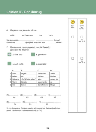 6. Íá ñùôþ ðþò èá ðÜù êÜðïõ:
dahin von hier aus zur zum
Wie komme ich ................................ .................................... Schule?
Ich möchte ................... Sportplatz. Wie kann man ..................... fahren?
7. Íá êáôáíïþ ôçí ðåñéãñáöÞ ìéáò äéáäñïìÞò:
Ó÷åäßáóå ôá óÞìáôá!
a. nach links b. geradeaus
c. nach rechts d. gegenüber
vors
gehen
Schrank
Wenn
Sie
segeln
wir
„Auf Wiedersehen“
hängter
keiner
Menschen
suchen
alles
auseinander
Schlafzimmer
Stelle
hierher
sagen sie
so
Regal
A B C D
1
2
3
4
5
Lektion 5 - Der Umzug
îÝñù
êáëÜ
ðñÝðåé
íá
îáíáäþ
KB,
óåë. 18-19
KB,
óåë. 18-19
(1) ……………. (2) ……………. (3) ……………. (4) ……………. ,
A4 C1 C4 A2
(5) ………….……. (6) ………….……. (7) ………...............………. .
D4 D3 B3
Ôï ñçôü óçìáßíåé: Äå ëÝìå «áíôßï», êÜðïéá óôéãìÞ èá îáíáâñåèïýìå.
(Ernst Freiherr von Feuchtersleben,1806 - 49)
138
22-0248-01
22-0248-01
 