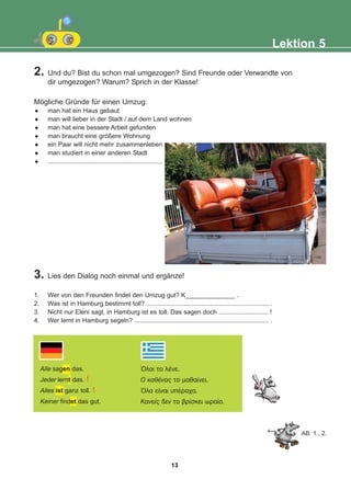Lektion 5
2. Und du? Bist du schon mal umgezogen? Sind Freunde oder Verwandte von
dir umgezogen? Warum? Sprich in der Klasse!
3. Lies den Dialog noch einmal und ergänze!
1. Wer von den Freunden findet den Umzug gut? K______________ .
2. Was ist in Hamburg bestimmt toll? ..................................................................... .
3. Nicht nur Eleni sagt, in Hamburg ist es toll. Das sagen doch ............................ !
4. Wer lernt in Hamburg segeln? ............................................................................ .
Alle sagen das.
Jeder lernt das. !
Alles ist ganz toll. !
Keiner findet das gut.
¼ëïé ôï ëÝíå.
O êáèÝíáò ôï ìáèáßíåé.
¼ëá åßíáé õðÝñï÷á.
Êáíåßò äåí ôï âñßóêåé ùñáßï.
AB: 1., 2.
Mögliche Gründe für einen Umzug:
man hat ein Haus gebaut
man will lieber in der Stadt / auf dem Land wohnen
man hat eine bessere Arbeit gefunden
man braucht eine größere Wohnung
ein Paar will nicht mehr zusammenleben
man studiert in einer anderen Stadt
.................................................................
13
22-0248-01
22-0248-01
 