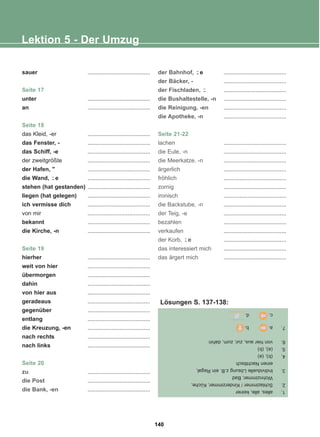 sauer .......................................
Seite 17
unter .......................................
an .......................................
Seite 18
das Kleid, -er .......................................
das Fenster, - .......................................
das Schiff, -e .......................................
der zweitgrößte .......................................
der Hafen,  .......................................
die Wand, e .......................................
stehen (hat gestanden) .......................................
liegen (hat gelegen) .......................................
ich vermisse dich .......................................
von mir .......................................
bekannt .......................................
die Kirche, -n .......................................
Seite 19
hierher .......................................
weit von hier .......................................
übermorgen .......................................
dahin .......................................
von hier aus .......................................
geradeaus .......................................
gegenüber .......................................
entlang .......................................
die Kreuzung, -en .......................................
nach rechts .......................................
nach links .......................................
Seite 20
zu .......................................
die Post .......................................
die Bank, -en .......................................
der Bahnhof, e .......................................
der Bäcker, - .......................................
der Fischladen, .......................................
die Bushaltestelle, -n .......................................
die Reinigung, -en .......................................
die Apotheke, -n .......................................
Seite 21-22
lachen .......................................
die Eule, -n .......................................
die Meerkatze, -n .......................................
ärgerlich .......................................
fröhlich .......................................
zornig .......................................
ironisch .......................................
die Backstube, -n .......................................
der Teig, -e .......................................
bezahlen .......................................
verkaufen .......................................
der Korb, e .......................................
das interessiert mich .......................................
das ärgert mich .......................................
-̈
-̈
-̈
-̈
Lektion 5 - Der Umzug
1.
alles,
alle,
keiner
2.
Schlazimmer
/
Kinderzimmer,
Küche,
Wohnzimmer,
Bad
3.
Individuelle
Lösung
z.B.
ein
Regal,
einen
Nachttisch
4.
(b),
(a)
5.
(a),
(b)
6.
von
hier
aus,
zur,
zum,
dahin
7.
a.
b.
c.
d.
Lösungen S. 137-138:
140
22-0248-01
22-0248-01
 