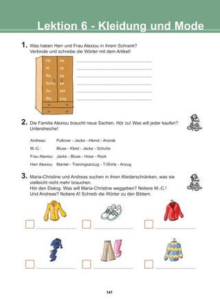 1. Was haben Herr und Frau Alexiou in ihrem Schrank?
Verbinde und schreibe die Wörter mit dem Artikel!
Lektion 6 - Kleidung und Mode
.................................... .................................... ....................................
.................................... .................................... ....................................
3. Maria-Christine und Andreas suchen in ihren Kleiderschränken, was sie
vielleicht nicht mehr brauchen.
Hör den Dialog. Was will Maria-Christine weggeben? Notiere M.-C.!
Und Andreas? Notiere A! Schreib die Wörter zu den Bildern.
2. Die Familie Alexiou braucht neue Sachen. Hör zu! Was will jeder kaufen?
Unterstreiche!
Andreas: Pullover - Jacke - Hemd - Anorak
M.-C.: Bluse - Kleid - Jacke - Schuhe
Frau Alexiou: Jacke - Bluse - Hose - Rock
Herr Alexiou: Mantel - Trainingsanzug - T-Shirts - Anzug
Ho he
Kl ck
Ro se
Schu se
An eid
Blu zug
....................................................................
....................................................................
....................................................................
....................................................................
....................................................................
....................................................................
141
22-0248-01
22-0248-01
 