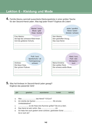4. Familie Alexiou sammelt aussortierte Kleidungsstücke in einer großen Tasche
für den Second-Hand-Laden. Was legt jeder hinein? Ergänze die Listen!
5. Was hat Andreas im Second-Hand-Laden gesagt?
Ergänze das passende Verb!
Lektion 6 - Kleidung und Mode
Frau Alexiou:
Sie legt das schwarze Kleid hinein.
Und die goldenen Schuhe.
.......................................................
.......................................................
.......................................................
Herr Alexiou:
Den gestreiften Anzug.
Das rosa Hemd.
.......................................................
.......................................................
.......................................................
Andreas:
Die blaue Hose.
Den grünen Pullover.
.......................................................
.......................................................
.......................................................
Maria-Christine:
Den weißen Rock.
Die schwarz-weiße Bluse.
.......................................................
.......................................................
.......................................................
a. Was ............................. das Hemd? 10 Euro?
b. Ich möchte die Sachen .................................. . Wo ist eine
Umkleidekabine?
c. ...................... es die Hose eine Nummer größer? Sie ist zu klein.
d. Das Hemd ist sehr schön. Das ............................. ich.
e. Ich habe hier auch gestern einen schönen, gestrickten Schal .................. .
Ist er noch da?
gibt gesehen anprobieren kostet nehme
Mantel / braun
Bluse / gelb
Hose / dunkel
Pulli / bunt
Sportschuhe / alt
Trainingsanzug /
schwarz
Kleid / kurz
Pulli / dick
Strickjacke /
bunt
Jacke / sportlich
Hemd / kariert
Schuhe / schwarz
142
22-0248-01
22-0248-01
 