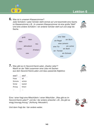 6. Was ist in unserem Klassenzimmer?
Jede Schülerin / jeder Schüler steht einmal auf und beschreibt eine Sache
im Klassenzimmer z.B. „In unserem Klassenzimmer ist eine große Tafel!“
Und eine andere Schülerin / ein anderer Schüler steht auf und zeigt die
Sache.
7. Was gibt es im Second-Hand-Laden „Zweite Liebe“?
Macht an der Tafel zusammen eine Liste mit Sachen
aus dem Second-Hand-Laden und dazu passende Adjektive:
Eine / einer fragt eine Mitschülerin / einen Mitschüler: „Was gibt es im
Second-Hand-Laden?“ und die / der andere antwortet: z.B. „Da gibt es
einen braunen Anzug.“ (Achtung: Akkusativ!)
Und dann fragt die / der andere weiter.
Lektion 6
groß eine Tafel
ein Stuhl
eine Tür
ein Fenster
ein Schrank
usw.
ein Lehrer
eine Lehrerin
ein Regal
ein Stuhl
klein
klein
neu
schön
(Farben)
altmodisch
usw.
was?
Hose
Schuhe
Schal
Anzug
...
wie?
alt
schick
kariert
braun
...
143
22-0248-01
22-0248-01
 