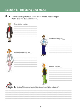 8. a. Familie Alexiou geht heute Abend aus. Schreibe, was sie tragen!
Wähle zwei von den vier Personen.
Lektion 6 - Kleidung und Mode
................................................................................................................................................
................................................................................................................................................
................................................................................................................................................
................................................................................................................................................
................................................................................................................................................
b. Und du? Du gehst heute Abend auch aus! Was trägst du?
Herr Alexiou trägt ein___
.........................................................
.........................................................
.........................................................
.........................................................
.........................................................
.........................................................
.........................................................
Frau Alexiou trägt ein___
.........................................................
.........................................................
.........................................................
.........................................................
.........................................................
.........................................................
.........................................................
Maria-Christine trägt ein___
.........................................................
.........................................................
.........................................................
.........................................................
.........................................................
.........................................................
......................................................... Andreas trägt ein___
.........................................................
.........................................................
.........................................................
.........................................................
.........................................................
.........................................................
.........................................................
144
22-0248-01
22-0248-01
 