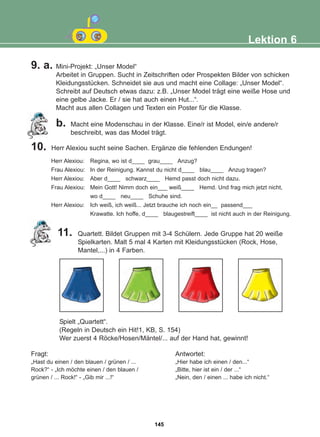 Lektion 6
11. Quartett. Bildet Gruppen mit 3-4 Schülern. Jede Gruppe hat 20 weiße
Spielkarten. Malt 5 mal 4 Karten mit Kleidungsstücken (Rock, Hose,
Mantel,...) in 4 Farben.
Spielt „Quartett“.
(Regeln in Deutsch ein Hit!1, KB, S. 154)
Wer zuerst 4 Röcke/Hosen/Mäntel/... auf der Hand hat, gewinnt!
Fragt:
„Hast du einen / den blauen / grünen / ...
Rock?“ - „Ich möchte einen / den blauen /
grünen / ... Rock!“ - „Gib mir ...!“
Antwortet:
„Hier habe ich einen / den...“
„Bitte, hier ist ein / der ...“
„Nein, den / einen ... habe ich nicht.“
Herr Alexiou: Regina, wo ist d____ grau____ Anzug?
Frau Alexiou: In der Reinigung. Kannst du nicht d____ blau____ Anzug tragen?
Herr Alexiou: Aber d____ schwarz____ Hemd passt doch nicht dazu.
Frau Alexiou: Mein Gott! Nimm doch ein___ weiß____ Hemd. Und frag mich jetzt nicht,
wo d____ neu____ Schuhe sind.
Herr Alexiou: Ich weiß, ich weiß... Jetzt brauche ich noch ein__ passend___
Krawatte. Ich hoffe, d____ blaugestreift____ ist nicht auch in der Reinigung.
9. a. Mini-Projekt: „Unser Model“
Arbeitet in Gruppen. Sucht in Zeitschriften oder Prospekten Bilder von schicken
Kleidungsstücken. Schneidet sie aus und macht eine Collage: „Unser Model“.
Schreibt auf Deutsch etwas dazu: z.B. „Unser Model trägt eine weiße Hose und
eine gelbe Jacke. Er / sie hat auch einen Hut...“.
Macht aus allen Collagen und Texten ein Poster für die Klasse.
b. Macht eine Modenschau in der Klasse. Eine/r ist Model, ein/e andere/r
beschreibt, was das Model trägt.
10. Herr Alexiou sucht seine Sachen. Ergänze die fehlenden Endungen!
145
22-0248-01
22-0248-01
 