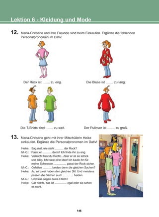 13. Maria-Christine geht mit ihrer Mitschülerin Heike
einkaufen. Ergänze die Personalpronomen im Dativ!
Lektion 6 - Kleidung und Mode
Der Rock ist ........ zu eng. Die Bluse ist ........ zu lang.
Die T-Shirts sind ........ zu weit. Der Pullover ist ........ zu groß.
Heike: Sag mal, wie steht ........... der Rock?
M.-C.: Passt er ............ denn? Ich finde ihn zu eng.
Heike: Vielleicht hast du Recht... Aber er ist so schick
und billig. Ich habe eine Idee! Ich kaufe ihn für
meine Schwester, ................ passt der Rock sicher.
M.-C.: Gefallen ............ beiden denn die gleichen Sachen?
Heike: Ja, wir zwei haben den gleichen Stil. Und meistens
passen die Sachen auch............... beiden.
M.-C.: Und was sagen deine Eltern?
Heike: Gar nichts, das ist ................ egal oder sie sehen
es nicht.
12. Maria-Christine und ihre Freunde sind beim Einkaufen. Ergänze die fehlenden
Personalpronomen im Dativ.
146
22-0248-01
22-0248-01
 