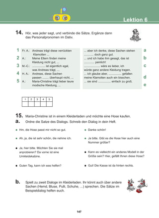 14. Hör, was jeder sagt, und verbinde die Sätze. Ergänze dann
das Personalpronomen im Dativ.
15. Maria-Christine ist in einem Kleiderladen und möchte eine Hose kaufen.
a. Ordne die Satze des Dialogs. Schreib den Dialog in dein Heft.
b. Spielt zu zweit Dialoge im Kleiderladen. Ihr könnt auch über andere
Sachen (Hemd, Bluse, Pulli, Schuhe, ...) sprechen. Die Sätze im
Beispieldialog helfen euch.
Lektion 6
Fr. A.: Andreas trägt diese verrückten
Klamotten ...
A.: Meine Eltern finden meine
Kleidung nicht gut, ...
M.-C.: ................ ist eigentlich egal,
was Andreas trägt, ...
H. A.: Andreas, diese Sachen
passen ........ überhaupt nicht, ...
A.: Maria-Christine trägt lieber teure
modische Kleidung, ...
... aber ich denke, diese Sachen stehen
............ doch ganz gut.
... und ich habe ihm gesagt, das ist
............. peinlich!
.................... wäre es lieber, ich
würde ganz andere Kleidung tragen.
... ich glaube aber, ................ gefallen
meine Klamotten auch ein bisschen.
... sie sind ................ einfach zu groß.
1 2 3 4 5
1 a
b
c
d
e
2
3
4
5
Hm, die Hose passt mir nicht so gut.
Ah, ja, die ist sehr schön, die nehme ich.
Ja, hier bitte. Möchten Sie sie mal
anprobieren? Da vorne ist eine
Umkleidekabine.
Guten Tag, kann ich was helfen?
Danke schön!
Ja bitte. Gibt es die Hose hier auch eine
Nummer größer?
Kann es vielleicht ein anderes Modell in der
Größe sein? Hier, gefällt Ihnen diese Hose?
Gut! Die Kasse ist da hinten rechts.
147
22-0248-01
22-0248-01
 