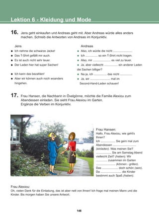 16. Jens geht einkaufen und Andreas geht mit. Aber Andreas würde alles anders
machen. Schreib die Antworten von Andreas im Konjunktiv.
17. Frau Hansen, die Nachbarin in Övelgönne, möchte die Familie Alexiou zum
Abendessen einladen. Sie sieht Frau Alexiou im Garten.
Ergänze die Verben im Konjunktiv.
Lektion 6 - Kleidung und Mode
Jens
Ich nehme die schwarze Jacke!
Das T-Shirt gefällt mir auch.
Es ist auch nicht sehr teuer.
Der Laden hier hat super Sachen!
Ich kann das bezahlen!
Aber wir können auch noch woanders
hingehen.
Andreas
Also, ich würde die nicht ........................
Ich ............... so ein T-Shirt nicht tragen.
Also, mir ...................... es viel zu teuer.
Ja, aber vielleicht ................. ein anderer Laden
die Sachen billiger?
Na ja, ich ................ das nicht ...............
Ja, wir ......................... mal im
Second-Hand-Laden schauen!
Frau Alexiou:
Oh, vielen Dank für die Einladung, das ist aber nett von Ihnen! Ich frage mal meinen Mann und die
Kinder. Bis morgen haben Sie unsere Antwort.
Frau Hansen:
Hallo, Frau Alexiou, wie geht's
Ihnen?
Ich .................. Sie gern mal zum
Abendessen .............................
(einladen). Was meinen Sie?
................... Sie am Samstag Abend
vielleicht Zeit? (haben). Wir
.............. zusammen im Garten
........................ (können - grillen).
Das .................... doch schön (sein).
Da .......................... die Kinder
bestimmt auch Spaß (haben).
148
22-0248-01
22-0248-01
 