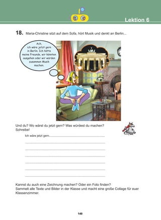 18. Maria-Christine sitzt auf dem Sofa, hört Musik und denkt an Berlin...
Kannst du auch eine Zeichnung machen? Oder ein Foto finden?
Sammelt alle Texte und Bilder in der Klasse und macht eine große Collage für euer
Klassenzimmer.
Und du? Wo wärst du jetzt gern? Was würdest du machen?
Schreibe!
Lektion 6
Ich wäre jetzt gern.....................................................................
...................................................................................................
...................................................................................................
...................................................................................................
...................................................................................................
...................................................................................................
...................................................................................................
Ach,
ich ware jetzt gern
in Berlin. Ich hatte
meine Freunde, wir konnten
ausgehen oder wir wurden
zusammen Musik
machen.
:
:
:
:
149
22-0248-01
22-0248-01
 
