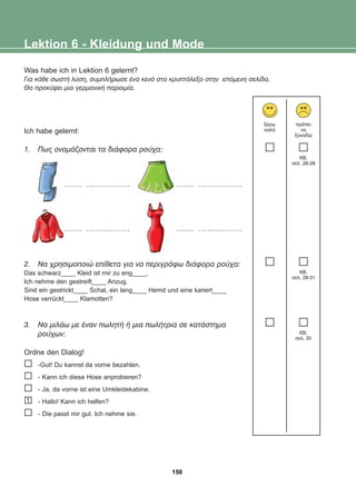 Was habe ich in Lektion 6 gelernt?
Ãéá êÜèå óùóôÞ ëýóç, óõìðëÞñùóå Ýíá êåíü óôï êñõðôüëåîï óôçí åðüìåíç óåëßäá.
Èá ðñïêýøåé ìéá ãåñìáíéêÞ ðáñïéìßá.
Ich habe gelernt:
1. Ðùò ïíïìÜæïíôáé ôá äéÜöïñá ñïý÷á:
……. ……………… ……. ………………
……. ……………… ……. ………………
2. Íá ÷ñçóéìïðïéþ åðßèåôá ãéá íá ðåñéãñÜöù äéÜöïñá ñïý÷á:
Das schwarz____ Kleid ist mir zu eng____.
Ich nehme den gestreift____ Anzug.
Sind ein gestrickt____ Schal, ein lang____ Hemd und eine kariert____
Hose verrückt____ Klamotten?
3. Íá ìéëÜù ìå Ýíáí ðùëçôÞ Þ ìéá ðùëÞôñéá óå êáôÜóôçìá
ñïý÷ùí:
Ordne den Dialog!
-Gut! Du kannst da vorne bezahlen.
- Kann ich diese Hose anprobieren?
- Ja, da vorne ist eine Umkleidekabine.
- Hallo! Kann ich helfen?
- Die passt mir gut. Ich nehme sie.
Lektion 6 - Kleidung und Mode
îÝñù
êáëÜ
ðñÝðåé
íá
îáíáäþ
KB,
óåë. 26-28
KB,
óåë. 28-31
KB,
óåë. 30
1
150
22-0248-01
22-0248-01
 