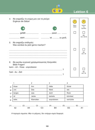 4. Ná åêöñÜæù ôç ãíþìç ìïõ ãéá ôá ñïý÷á:
Ergänze die Sätze!
................... gefällt ....................... ................... passt ...... .........
................... steht ......................... ............... ist ............ zu groß.
5. Ná åêöñÜæù åðéèõìßåò:
Was würdest du jetzt gerne machen?
..........................................................................................................
..........................................................................................................
..........................................................................................................
..........................................................................................................
6. Ná ñùôÜù åõãåíéêÜ ÷ñçóéìïðïéþíôáò Konjunktiv:
Bilde Fragen!
kann - ich - Hose - anprobieren
................................................................................................. ?
hast - du - Zeit
................................................................................................. ?
Lektion 6
îÝñù
êáëÜ
ðñÝðåé
íá
îáíáäþ
KB,
óåë. 32-33
KB,
óåë. 35
KB,
óåë. 35
Ç ðáñïéìßá óçìáßíåé: Ìçí ôï øÜ÷íåéò, äåí õðÜñ÷åé êáìßá äéáöïñÜ.
+ -
1 2 3 4
A
B
C
D
E
Hose
uns
langes
ist
wäre
ihm
Das
was
Jacke
Klamotten
hätte
Kleid
doch
karierte
anprobieren
Schal
wie
Rock
könntest
verrückte
(1) ....................
B2
(2) ....................
A4
(3) ....................
C3
(4) ....................
B4
(5) ....................
D2
(6) ....................
A1
151
22-0248-01
22-0248-01
 