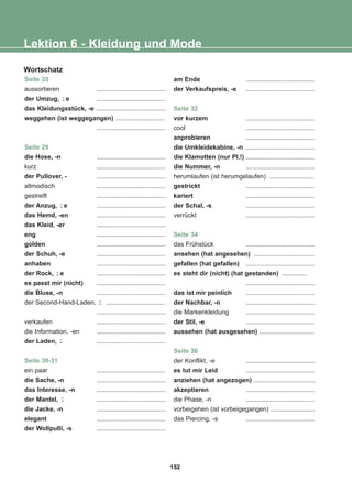 Seite 28
aussortieren .......................................
der Umzug, e .......................................
das Kleidungsstück, -e .......................................
weggehen (ist weggegangen) ............................
.......................................
Seite 29
die Hose, -n .......................................
kurz .......................................
der Pullover, - .......................................
altmodisch .......................................
gestreift .......................................
der Anzug, e .......................................
das Hemd, -en .......................................
das Kleid, -er .......................................
eng .......................................
golden .......................................
der Schuh, -e .......................................
anhaben .......................................
der Rock, e .......................................
es passt mir (nicht) .......................................
die Bluse, -n .......................................
der Second-Hand-Laden, .................................
.......................................
verkaufen .......................................
die Information, -en .......................................
der Laden, .......................................
Seite 30-31
ein paar .......................................
die Sache, -n .......................................
das Interesse, -n .......................................
der Mantel, .......................................
die Jacke, -n .......................................
elegant .......................................
der Wollpulli, -s .......................................
am Ende .......................................
der Verkaufspreis, -e .......................................
Seite 32
vor kurzem .......................................
cool .......................................
anprobieren .......................................
die Umkleidekabine, -n .......................................
die Klamotten (nur Pl.!) .......................................
die Nummer, -n .......................................
herumlaufen (ist herumgelaufen) .........................
gestrickt .......................................
kariert .......................................
der Schal, -s .......................................
verrückt .......................................
Seite 34
das Frühstück .......................................
ansehen (hat angesehen) ..................................
gefallen (hat gefallen) .......................................
es steht dir (nicht) (hat gestanden) ..............
.......................................
das ist mir peinlich .......................................
der Nachbar, -n .......................................
die Markenkleidung .......................................
der Stil, -e .......................................
aussehen (hat ausgesehen) ...............................
Seite 36
der Konflikt, -e .......................................
es tut mir Leid .......................................
anziehen (hat angezogen) ...................................
akzeptieren .......................................
die Phase, -n .......................................
vorbeigehen (ist vorbeigegangen) .........................
das Piercing, -s .......................................
-̈
-̈
-̈
-̈
-̈
-̈
Lektion 6 - Kleidung und Mode
Wortschatz
152
22-0248-01
22-0248-01
 
