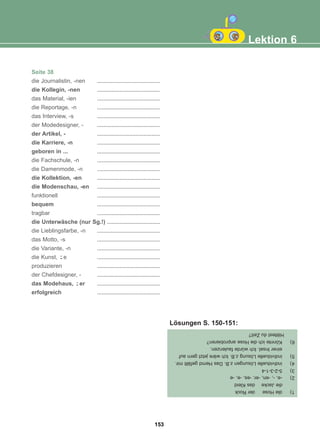 Seite 38
die Journalistin, -nen .......................................
die Kollegin, -nen .......................................
das Material, -ien .......................................
die Reportage, -n .......................................
das Interview, -s .......................................
der Modedesigner, - .......................................
der Artikel, - .......................................
die Karriere, -n .......................................
geboren in ... .......................................
die Fachschule, -n .......................................
die Damenmode, -n .......................................
die Kollektion, -en .......................................
die Modenschau, -en .......................................
funktionell .......................................
bequem .......................................
tragbar .......................................
die Unterwäsche (nur Sg.!) .................................
die Lieblingsfarbe, -n .......................................
das Motto, -s .......................................
die Variante, -n .......................................
die Kunst, e .......................................
produzieren .......................................
der Chefdesigner, - .......................................
das Modehaus, er .......................................
erfolgreich .......................................
-̈
-̈
Lektion 6
1)
die
Hose
der
Rock
die
Jacke
das
Kleid
2)
-e,
-,
-en,
-er,
-es,
-e,
-e
3)
5-2-3-1-4
4)
individuelle
Lösungen
z.B.
Das
Hemd
gefällt
mir.
5)
individuelle
Lösung
z.B.
Ich
wäre
jetzt
gern
auf
einer
Insel.
Ich
würde
faulenzen.
6)
Könnte
ich
die
Hose
anprobieren?
Hättest
du
Zeit?
Lösungen S. 150-151:
153
22-0248-01
22-0248-01
 