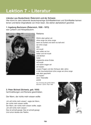 Literatur aus Deutschland, Österreich und der Schweiz
Hier könnt ihr zehn bekannte deutschsprachige Schriftstellerinnen und Schriftsteller kennen
lernen und kleine Originaltexte von ihnen lesen. Sie stehen alphabetisch geordnet.
Lektion 7 - Literatur
Reklame
Wohin aber gehen wir
ohne sorge sei ohne sorge
wenn es dunkel und wenn es kalt wird
sei ohne sorge
aber
mit musik
was sollen wir tun
heiter und mit musik
und denken
heiter
angesichts eines Endes
mit musik
und wohin tragen wir
am besten
unsere Fragen und den Schauer aller Jahre
in die traumwäscherei ohne sorge sei ohne sorge
was aber geschieht
am besten
wenn Totenstille
eintritt
2. Peter Bichsel (Schweiz, geb. 1935)
hat Erzählungen und Romane geschrieben.
Der Mann, der nichts mehr wissen wollte
„Ich will nichts mehr wissen“, sagte der Mann,
der nichts mehr wissen wollte.
Der Mann, der nichts mehr wissen wollte, sagte:
„Ich will nichts mehr wissen.“
Das ist schnell gesagt. Das ist schnell gesagt.
Und schon läutete das Telefon.
Aus: Anrufung des großen Bären,
München / Zürich: Piper 1989
1. Ingeborg Bachmann (Österreich, 1926 - 1973)
war Lyrikerin und Hörspielautorin.
154
22-0248-01
22-0248-01
 