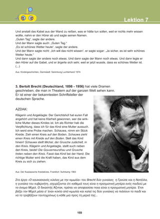 Und anstatt das Kabel aus der Wand zu reißen, was er hätte tun sollen, weil er nichts mehr wissen
wollte, nahm er den Hörer ab und sagte seinen Namen.
„Guten Tag“, sagte der andere.
Und der Mann sagte auch: „Guten Tag.“
„Es ist schönes Wetter heute“, sagte der andere.
Und der Mann sagte nicht: „Ich will das nicht wissen“, er sagte sogar: „Ja sicher, es ist sehr schönes
Wetter heute.“
Und dann sagte der andere noch etwas. Und dann sagte der Mann noch etwas. Und dann legte er
den Hörer auf die Gabel, und er ärgerte sich sehr, weil er jetzt wusste, dass es schönes Wetter ist.
(...)
3. Bertolt Brecht (Deutschland, 1898 - 1956) hat viele Dramen
geschrieben, die man in Theatern auf der ganzen Welt sehen kann.
Er ist einer der bekanntesten Schriftsteller der
deutschen Sprache.
Lektion 7
Aus: Kindergeschichten, Darmstadt: Sammlung Luchterhand 1974
AZDAK:
Klägerin und Angeklagte: Der Gerichtshof hat euren Fall
angehört und hat keine Klarheit gewonnen, wer die wirk-
liche Mutter dieses Kindes ist. Ich als Richter hab die
Verpflichtung, dass ich für das Kind eine Mutter aussuch.
Ich werd eine Probe machen. Schauwa, nimm ein Stück
Kreide. Zieh einen Kreis auf den Boden. Schauwa zieht
einen Kreis mit Kreide auf den Boden. Stell das Kind
hinein! Schauwa stellt Michel, der Grusche zulächelt, in
den Kreis. Klägerin und Angeklagte, stellt euch neben
den Kreis, beide! Die Gouverneursfrau und Grusche
treten neben den Kreis. Fasst das Kind bei der Hand. Die
richtige Mutter wird die Kraft haben, das Kind aus dem
Kreis zu sich zu ziehen.
Óôï Ýñãï «Ï êáõêáóéáíüò êýêëïò ìå ôçí êéìùëßá» ôïõ Brecht äýï ãõíáßêåò ç Ãñïýóå êáé ç ÍáôÝëëá,
ç ãõíáßêá ôïõ êõâåñíÞôç, éó÷õñßæïíôáé üôé êáèåìéÜ ôïõò åßíáé ç ðñáãìáôéêÞ ìçôÝñá åíüò ðáéäéïý ìå
ôï üíïìá Ìß÷åë. Ï äéêáóôÞò ¢æíôáê, ðñÝðåé íá áðïöáóßóåé ðïéá åßíáé ç ðñáãìáôéêÞ ìçôÝñá. ¸ôóé
âÜæåé ôïí Ìß÷åë ìÝóá ó' Ýíáí êýêëï áðü êéìùëßá êáé êáëåß ôéò äýï ãõíáßêåò íá ðéÜóïõí ôï ðáéäß êáé
íá ôï ôñáâÞîïõí ôáõôï÷ñüíùò ç êÜèå ìéá ðñïò ôç ìåñéÜ ôçò...
Aus: Der Kaukasische Kreidekreis, Frankfurt: Suhrkamp 1963
155
22-0248-01
22-0248-01
 