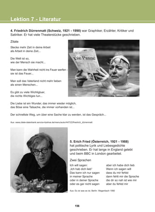 4. Friedrich Dürrenmatt (Schweiz, 1921 - 1990) war Graphiker, Erzähler, Kritiker und
Satiriker. Er hat viele Theaterstücke geschrieben.
Zitate
Stecke mehr Zeit in deine Arbeit
als Arbeit in deine Zeit...
Die Welt ist so,
wie der Mensch sie macht...
Man kann die Wahrheit nicht ins Feuer werfen -
sie ist das Feuer...
Man soll das Vaterland nicht mehr lieben
als einen Menschen...
Es gibt zu viele Wichtigtuer,
die nichts Wichtiges tun...
Die Liebe ist ein Wunder, das immer wieder möglich,
das Böse eine Tatsache, die immer vorhanden ist...
Der schnellste Weg, um über eine Sache klar zu werden, ist das Gespräch...
Aus: www.zitate-datenbank.service-itzehoe.de/menu/autor/447/22/friedrich_dürrenmatt
Lektion 7 - Literatur
5. Erich Fried (Österreich, 1921 - 1988)
hat politische Lyrik und Liebesgedichte
geschrieben. Er hat lange in England gelebt
und beim BBC in London gearbeitet.
Zwei Sprachen
Ich will sagen:
„Ich hab dich lieb“
Das kann ich nur sagen
in meiner Sprache
oder in deiner Sprache
oder es gar nicht sagen
aber ich habe dich lieb
Wenn ich sagen will
dass du mir fehlst
dann fehlt mir die Sprache
die dir so nah ist wie mir
aber du fehlst mir
Aus: Es ist was es ist, Berlin: Wagenbach 1990
156
22-0248-01
22-0248-01
 