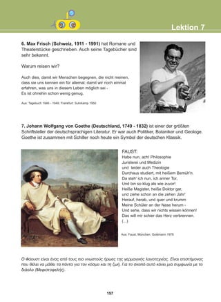6. Max Frisch (Schweiz, 1911 - 1991) hat Romane und
Theaterstücke geschrieben. Auch seine Tagebücher sind
sehr bekannt.
Warum reisen wir?
Auch dies, damit wir Menschen begegnen, die nicht meinen,
dass sie uns kennen ein für allemal; damit wir noch einmal
erfahren, was uns in diesem Leben möglich sei -
Es ist ohnehin schon wenig genug.
Aus: Tagebuch 1946 - 1949; Frankfurt: Suhrkamp 1950
7. Johann Wolfgang von Goethe (Deutschland, 1749 - 1832) ist einer der größten
Schriftsteller der deutschsprachigen Literatur. Er war auch Politiker, Botaniker und Geologe.
Goethe ist zusammen mit Schiller noch heute ein Symbol der deutschen Klassik.
FAUST:
Habe nun, ach! Philosophie
Juristerei und Medizin
und leider auch Theologie
Durchaus studiert, mit heißem Bemüh'n.
Da steh' ich nun, ich armer Tor,
Und bin so klug als wie zuvor!
Heiße Magister, heiße Doktor gar,
und ziehe schon an die zehen Jahr'
Herauf, herab, und quer und krumm
Meine Schüler an der Nase herum -
Und sehe, dass wir nichts wissen können!
Das will mir schier das Herz verbrennen.
(...)
Lektion 7
Aus: Faust, München: Goldmann 1978
Ï ÖÜïõóô åßíáé Ýíáò áðü ôïõò ðéï ãíùóôïýò Þñùåò ôçò ãåñìáíéêÞò ëïãïôå÷íßáò. Åßíáé åðéóôÞìïíáò
ðïõ èÝëåé íá ìÜèåé ôá ðÜíôá ãéá ôïí êüóìï êáé ôç æùÞ. Ãéá ôï óêïðü áõôü êÜíåé ìéá óõìöùíßá ìå ôï
äéÜïëï (ÌåöéóôïöåëÞò).
157
22-0248-01
22-0248-01
 