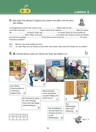 c. Was sagt Frau Alexiou? Ergänze die Lücken erst allein und hör dann
den Dialog.
Im Erdgeschoss kommt man zuerst in die ............................ . Gleich links ist das ............................,
und hinten links das ............................ . Vorne rechts ist ein kleines ............................ . Dann ist rechts
die ............................ und ganz hinten das ............................ . Im ersten Stock ist vorne rechts ein
............................ . Ganz hinten sind zwei ............................ und neben der Treppe ist links ein kleines
und rechts ein großes ............................ . Vorne links ist auch noch ein ............................ . Für eure
Freunde aus Berlin!
M.C.: Mensch, das sieht wirklich toll aus!
F.A.: Ja, euer Papa und ich finden es auch sehr, sehr schön. Was meint ihr? Sollen wir es mieten?
5. a. Familie Alexiou zieht um! Ordne die Texte den Bildern zu!
Lektion 5
b
Auch Maria-
Christines Bett ist
in Hamburg
angekommen. a
Der Schrank ist schon
da, aber Andreas
muss noch das Regal
zusammenbauen.
b
Maria-Christine
nimmt die Bücher
aus dem Regal und
packt sie ein.
c
Der Schreibtisch
und der Stuhl von
Andreas kommen
in den
Möbelwagen. d
Der
Möbelwagen
fährt nach
Hamburg. e
AB: 4., 5.
1
2
5
1 2 3 4 5
4
3
15
22-0248-01
22-0248-01
 