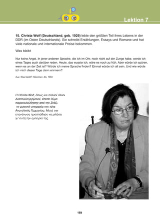 10. Christa Wolf (Deutschland, geb. 1929) lebte den größten Teil ihres Lebens in der
DDR (im Osten Deutschlands). Sie schreibt Erzählungen, Essays und Romane und hat
viele nationale und internationale Preise bekommen.
Was bleibt
Nur keine Angst. In jener anderen Sprache, die ich im Ohr, noch nicht auf der Zunge habe, werde ich
eines Tages auch darüber reden. Heute, das wusste ich, wäre es noch zu früh. Aber würde ich spüren,
wenn es an der Zeit ist? Würde ich meine Sprache finden? Einmal würde ich alt sein. Und wie würde
ich mich dieser Tage dann erinnern?
Ç Christa Wolf, üðùò êáé ðïëëïß Üëëïé
Áíáôïëéêïãåñìáíïß, Ýðåóå èýìá
ðáñáêïëïýèçóçò áðü ôçí ÓôÜæé,
ôç ìõóôéêÞ õðçñåóßá ôçò ôüôå
ÁíáôïëéêÞò Ãåñìáíßáò. ÌåôÜ ôçí
åðáíÝíùóç ðñïóðÜèçóå íá ìéëÞóåé
ãé' áõôÞ ôçí åìðåéñßá ôçò.
Aus: Was bleibt?; München: dtv, 1994
Lektion 7
159
22-0248-01
22-0248-01
 