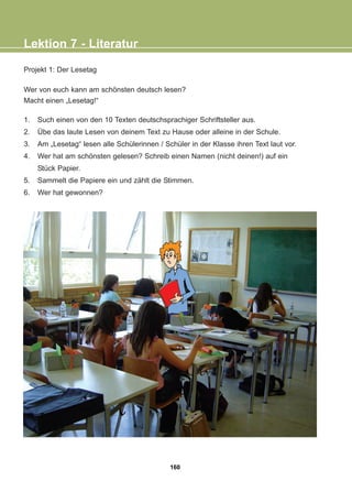 Projekt 1: Der Lesetag
Wer von euch kann am schönsten deutsch lesen?
Macht einen „Lesetag!“
1. Such einen von den 10 Texten deutschsprachiger Schriftsteller aus.
2. Übe das laute Lesen von deinem Text zu Hause oder alleine in der Schule.
3. Am „Lesetag“ lesen alle Schülerinnen / Schüler in der Klasse ihren Text laut vor.
4. Wer hat am schönsten gelesen? Schreib einen Namen (nicht deinen!) auf ein
Stück Papier.
5. Sammelt die Papiere ein und zählt die Stimmen.
6. Wer hat gewonnen?
Lektion 7 - Literatur
160
22-0248-01
22-0248-01
 